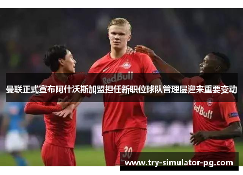 曼联正式宣布阿什沃斯加盟担任新职位球队管理层迎来重要变动