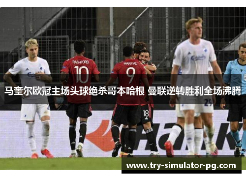 马奎尔欧冠主场头球绝杀哥本哈根 曼联逆转胜利全场沸腾