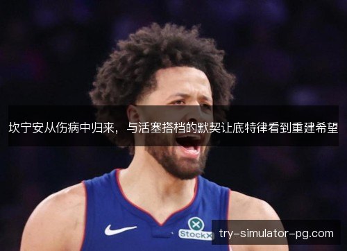 坎宁安从伤病中归来,与活塞搭档的默契让底特律看到重建希望 坎宁安从伤病中归来,与活塞搭档的默契让底特律看到重建希望
